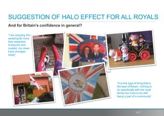 SUGGESTION OF HALO EFFECT FOR ALL ROYALS
And for Britain’s confidence in general?

“I am enjoying the
wedding far more
than expected.
A staunch anti-
royalist, my views
have changed
today”




                                           “It is this type of thing that is
                                           the best of Britain, nothing to
                                           do specifically with the royal
                                           family but more to do with
                                           being a part of a community”




                                                             31
 