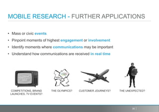 MOBILE RESEARCH - FURTHER APPLICATIONS

• Mass or civic events
• Pinpoint moments of highest engagement or involvement
• Identify moments where communications may be important
• Understand how communications are received in real time




 COMPETITIONS, BRAND     THE OLYMPICS?   CUSTOMER JOURNEYS?   THE UNEXPECTED?
 LAUNCHES, TV EVENTS?




                                                                     35
 