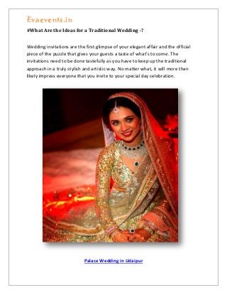 Evaevents.in
#What Are the Ideas for a Traditional Wedding -?
Wedding invitations are the first glimpse of your elegant affair and the official
piece of the puzzle that gives your guests a taste of what’s to come. The
invitations need to be done tastefully as you have to keep up the traditional
approach in a truly stylish and artistic way. No matter what, it will more than
likely impress everyone that you invite to your special day celebration.
Palace Wedding in Udaipur
 