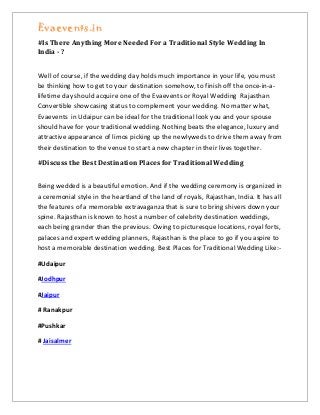 Evaevents.in
#Is There Anything More Needed For a Traditional Style Wedding In
India - ?
Well of course, if the wedding day holds much importance in your life, you must
be thinking how to get to your destination somehow, to finish off the once-in-a-
lifetime day should acquire one of the Evaevents or Royal Wedding Rajasthan
Convertible showcasing status to complement your wedding. No matter what,
Evaevents in Udaipur can be ideal for the traditional look you and your spouse
should have for your traditional wedding. Nothing beats the elegance, luxury and
attractive appearance of limos picking up the newlyweds to drive them away from
their destination to the venue to start a new chapter in their lives together.
#Discuss the Best Destination Places for Traditional Wedding
Being wedded is a beautiful emotion. And if the wedding ceremony is organized in
a ceremonial style in the heartland of the land of royals, Rajasthan, India. It has all
the features of a memorable extravaganza that is sure to bring shivers down your
spine. Rajasthan is known to host a number of celebrity destination weddings,
each being grander than the previous. Owing to picturesque locations, royal forts,
palaces and expert wedding planners, Rajasthan is the place to go if you aspire to
host a memorable destination wedding. Best Places for Traditional Wedding Like:-
#Udaipur
#Jodhpur
#Jaipur
# Ranakpur
#Pushkar
# Jaisalmer
 