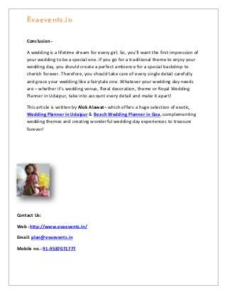 Evaevents.in
Conclusion -
A wedding is a lifetime dream for every girl. So, you’ll want the first impression of
your wedding to be a special one. If you go for a traditional theme to enjoy your
wedding day, you should create a perfect ambience for a special backdrop to
cherish forever. Therefore, you should take care of every single detail carefully
and grace your wedding like a fairytale one. Whatever your wedding day needs
are – whether it’s wedding venue, floral decoration, theme or Royal Wedding
Planner in Udaipur, take into account every detail and make it apart!
This article is written by Alok Alawat– which offers a huge selection of exotic,
Wedding Planner in Udaipur & Beach Wedding Planner in Goa, complementing
wedding themes and creating wonderful wedding day experiences to treasure
forever!
Contact Us:
Web -http://www.evaevents.in/
Email: plan@evaevents.in
Mobile no.- 91-9587071777
 