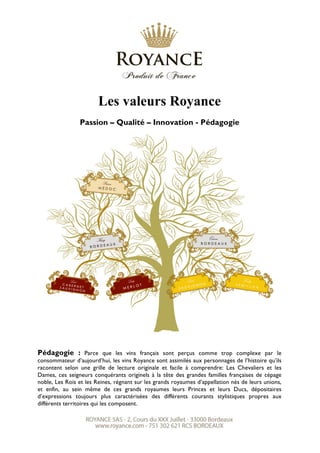 Les valeurs Royance
Passion – Qualité – Innovation - Pédagogie
Pédagogie : Parce que les vins français sont perçus comme trop complexe par le
consommateur d’aujourd’hui, les vins Royance sont assimilés aux personnages de l’histoire qu’ils
racontent selon une grille de lecture originale et facile à comprendre: Les Chevaliers et les
Dames, ces seigneurs conquérants originels à la tête des grandes familles françaises de cépage
noble, Les Rois et les Reines, régnant sur les grands royaumes d’appellation nés de leurs unions,
et enfin, au sein même de ces grands royaumes leurs Princes et leurs Ducs, dépositaires
d’expressions toujours plus caractérisées des différents courants stylistiques propres aux
différents territoires qui les composent.
 