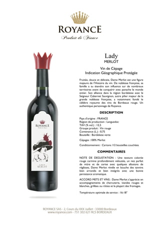 Lady
MERLOT
Vin de Cépage
Indication Géographique Protégée
Fruitée, douce et délicate, Dame Merlot est une figure
majeure de l’Histoire du vin. De noblesse française, sa
famille a su étendre son influence sur de nombreux
territoires avant de conquérir avec panache le monde
entier. Son alliance dans la région bordelaise avec le
Seigneur Cabernet Sauvignon, autre pilier majeur de la
grande noblesse française, a notamment fondé le
célèbre royaume des vins de Bordeaux rouge. Un
authentique personnage de Royance.
DESCRIPTION
Pays d’origine : FRANCE
Région de production : Languedoc
TAV (% vol.) : 12,5
Groupe produit : Vin rouge
Contenance (L.) : 0,75
Bouteille : Bordelaise verte
Cépages :100% Merlot
Conditionnement : Cartons /12 bouteilles couchées
COMMENTAIRES
NOTE DE DEGUSTATION : Une texture colorée
rouge carmine profondément veloutée, un nez parfait
de mûre et de cerise avec quelques allusions de
réglisses, Dame Merlot révèle en bouche des tannins
bien arrondis et bien intégrés avec une bonne
persistance aromatique.
ACCORD METS ET VINS : Dame Merlot s’apprécie en
accompagnements de charcuterie, viandes rouges et
blanches, grillées ou rôties et la plupart des fromages.
Température optimale de service : 16-18°
 