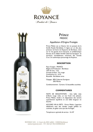 Prince
MEDOC
Appellation d’Origine Protégée
Prince Médoc est un illustre, fort et puissant de la
famille Royale Bordelaise. Il règne sur un des plus
précieux territoire du Royaume de Bordeaux, situé
sur la rive gauche de la Garonne, et emblématique
berceau de la célèbre famille Cabernet Sauvignon : le
territoire mondialement renommé des Grands
Crus. Un authentique personnage de Royance.
DESCRIPTION
Pays d’origine : FRANCE
Région de Production : Bordeaux
TAV (% vol.) : 13,5
Groupe produit : Vin rouge
Contenance (L.) : 0,75
Bouteille : Bordelaise verte
Cépages : 80% Cabernet Sauvignon
20% Merlot
Conditionnement : Cartons /12 bouteilles couchées
COMMENTAIRES
NOTE DE DEGUSTATION : Une belle robe
brillante rouge rubis, un nez fruité très plaisant,
Prince Médoc révèle à la dégustation des tannins
superbement équilibrés et une belle longueur en
bouche.
ACCORD VIN & METS : Prince Médoc s’apprécie
idéalement avec des viandes rouges grillées ou
cuisinées, du gibier ainsi que des fromages.
Température optimale de service : 16-18°
 