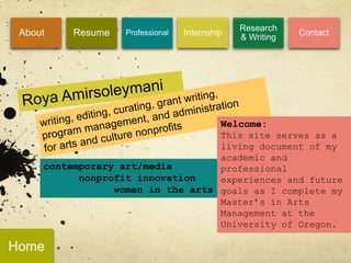 Research
 About    Resume   Professional   Internship
                                               & Writing
                                                           Contact




                                           Welcome:
                                   This site serves as a
                                   living document of my
                                   academic and
     contemporary art/media        professional
           nonprofit innovation    experiences and future
                 women in the arts goals as I complete my
                                   Master’s in Arts
                                   Management at the
                                   University of Oregon.

Home
 