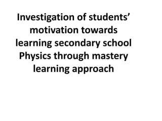 Investigation of students’
    motivation towards
learning secondary school
  Physics through mastery
     learning approach
 