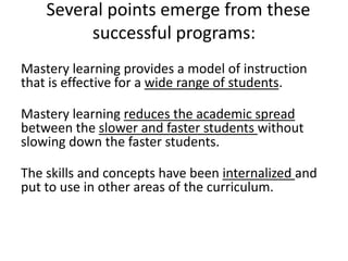 Several points emerge from these
         successful programs:
Mastery learning provides a model of instruction
that is effective for a wide range of students.

Mastery learning reduces the academic spread
between the slower and faster students without
slowing down the faster students.

The skills and concepts have been internalized and
put to use in other areas of the curriculum.
 