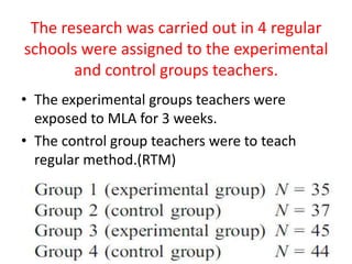 The research was carried out in 4 regular
schools were assigned to the experimental
       and control groups teachers.
• The experimental groups teachers were
  exposed to MLA for 3 weeks.
• The control group teachers were to teach
  regular method.(RTM)
 