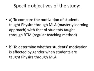 Specific objectives of the study:

• a) To compare the motivation of students
  taught Physics through MLA (masterly learning
  approach) with that of students taught
  through RTM (regular teaching method)

• b) To determine whether students’ motivation
  is affected by gender when students are
  taught Physics through MLA.
 
