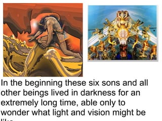 In the beginning these six sons and all other beings lived in darkness for an extremely long time, able only to wonder what light and vision might be like.     