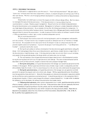 STEP2: DOCUMENT THE DESIGN
At this point it is appropriate to raise the issue of - "how much documentation?" My own view is
"quite a lot;" certainly more than most programmers, analysts, or program designers are willing to do if left to
their own devices. The first rule of managing software development is ruthless enforcement of documentation
requirements.
Occasionally I am called upon to review the progress of other software design efforts. My first step is
to investigate the state of the documentation, If the documentation is in serious default my first
recommendation is simple. Replace project management. Stop all activities not related to documentation.
Bring the documentation up to acceptable standards. Management of software is simply impossible withouta
very high degree of documentation. As an example, let me offer the following estimates for comparison. In
order to procure a 5 million dollar hardware device, I would expect that a 30 page specification would provide
adequate detail to control the procurement. In order to procure5 million dollars of software Iwould estimate
~ 1[,00 pa~e specification is about right in order to achieve comparable control,
Why so much documentation?
1) Each designer must communicate with interfacing designers, with his management and possibly
with thecustorner. A verbal record is too intangible to provide an adequate basis for an interface or manage-
mentdecision. An acceptable written description forces the designer to take an unequivocal position and
provide tangible evidence of completion. It prevents the designer from hiding behind the-"l am90-percent
finished" - syndrome month after month.
2) During the early phase of software development the documentationi.sthe specification andi._~.sthe
design. Until coding begins these three nouns (documentation, specification, design) denoteasingtething. If
the documentation is bad the design is bad. If the documentation does not yet exist there is as yet no design,
only people thinking and talking about the design which is of some value, but not much.
3) The real monetary value of good documentation begins downstream in the development process
during the testing phase and continues through operations and redesign. The value of documentation can be
described in terms of three concrete, tangible situations that every program manager faces.
a) During the testing phase, with good documentation the manager can concentrate personnel on the
mistakes in the program. Without good documentation every mistake, large or small, is analyzed by one man
who probably made the mistake in the first place because he is the only man who understands the program area.
b) During the operational phase, with good documentation the manager can use operation-oriented
personnel to operate the program and to do a better job, cheaper. Without good documentation the software
must be operated by those who built it. Generally these people are relatively disinterested in operations and do
not do as effective a job as operations-oriented personnel. It should be pointed out in this connection that in
an operational situation, if there is some hangup the software is always blamed first. In order either to absolve
the software or to fix the blame, the software documentation must speak clearly.
c) Following initial operations, when system improvements are in order, good documentation permits
effective redesign, updating, and retrofitting in the field. If documentation does not exist, generally the entire
existing framework of operating software must be junked, even for relatively modest changes.
Figure 6 shows a documentation plan which is keyed to the steps previously shown. Note that six
documents are produced, and at the time of delivery of the final product, Documents No, 1, No. 3, No. 4,
No. 5, and No. 6 are updated and current.
332
 