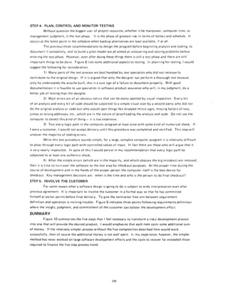 STEP 4: PLAN, CONTROL AND MONITOR TESTING
Without question the biggest user of project resources, whether it be manpower, computer time, or
management judgment, is the test phase. It is the phase of greatest risk in terms of dollars and schedule. It
occurs at the latest point in the schedule when backup alternatives are least available, if at all.
The previous three recommendations to design the program before beginning analysis and coding, to
document it completely, and to build a pilot model are all aimed at uncovering and solving problems before
entering the test phase. However, even after doing these things there is stillatest phase and there are still
important things to be done. Figure 81ists some additional aspects to testing. In planning for testing, Iwould
suggest the following for consideration.
1) Many parts of the test process are best handled by test specialists who did not necessarily
contribute to the original design. If it is argued that only the designer can perform a thorough test because
only he understands the area he built, this is a sure sign of a failure to document properly. With good
documentation it is feasible to use specialists in software product assurance who will, in my judgment, do a
better job of testing than the designer.
2) Most errors are of an obvious nature that carl be easily spotted by visual inspection. Every bit
of an analysis and every bit of code should be subjected to a simple visual scan by a second party who did not
do the original analysis or code but who would spot things like dropped minus signs, missing factors of two,
jumps to wrong addresses, etc., which are in the nature of proofrea0ing the analysis and code. Do not use the
computer to detect this kind of thing - it is too expensive.
3) Test every logic path in the computer program at least once with some kind of numerical check. If
Iwereacustomer, Iwould not accept delivery until this procedure was completed and certified. This step will
uncover the majority of coding errors.
While this test procedure sounds simple, for a large, complex computer program it is relatively difficult
to plow through every logic path with controlled values of input. In fact there are those who will argue that it
is very nearly impossible. In spite of this Iwould persist in my recommendation that every logic path be
subjected to at least one authentic check.
4) After the simple errors (which are in the majority, and which obscure the big mistakes) are removed,
then it is time to turn over the software to the test area for checkout purposes. At the proper time during the
course of development and in the hands of the proper person the computer itself is the best device for
checkout. Key management decisions are: when is the time and who is the person to do final checkout?
STEP 5: INVOLVE THE CUSTOMER
For some reason what a software design is going to do is subject to wide interpretation even after
previous agreement. It is important to involve the customer ina formal way so that he has committed
himself at earlier points before final delivery. To give the contractor free rein between requirement
definition and operation is inviting trouble. Figure g indicates three points following requirementsdefinition
where the insight, judgment, and commitment of the customer carl bolster the development effort.
SUMMARY
Figure 10 summarizes the five steps that I feel necessary to transform a risky development process
into one that will provide the desired product. I would emphasize that each item costs some additional sum
of money. If the relatively simpler process without the five complexities described here would work
successfully, then of course the additional money is not well spent. Ii, my experience, however, the simpler
method has never worked on large software development efforts and the costs to recover far exceeded those
required to finance the five-step process listed.
335
 