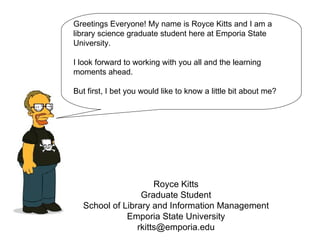 Royce Kitts Graduate Student School of Library and Information Management Emporia State University [email_address] Greetings Everyone! My name is Royce Kitts and I am a  library science graduate student here at Emporia State University.  I look forward to working with you all and the learning moments ahead. But first, I bet you would like to know a little bit about me? 