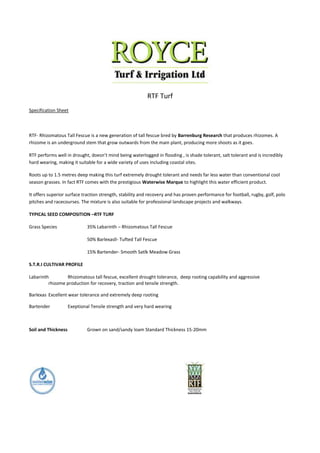 RTF Turf
Specification Sheet



RTF- Rhizomatous Tall Fescue is a new generation of tall fescue bred by Barrenburg Research that produces rhizomes. A
rhizome is an underground stem that grow outwards from the main plant, producing more shoots as it goes.

RTF performs well in drought, doesn’t mind being waterlogged in flooding , is shade tolerant, salt tolerant and is incredibly
hard wearing, making it suitable for a wide variety of uses including coastal sites.

Roots up to 1.5 metres deep making this turf extremely drought tolerant and needs far less water than conventional cool
season grasses. In fact RTF comes with the prestigious Waterwise Marque to highlight this water efficient product.

It offers superior surface traction strength, stability and recovery and has proven performance for football, rugby, golf, polo
pitches and racecourses. The mixture is also suitable for professional landscape projects and walkways.

TYPICAL SEED COMPOSITION –RTF TURF

Grass Species                 35% Labarinth – Rhizomatous Tall Fescue

                              50% Barlexasll- Tufted Tall Fescue

                              15% Bartender- Smooth Satlk Meadow Grass

S.T.R.I CULTIVAR PROFILE

Labarinth        Rhizomatous tall fescue, excellent drought tolerance, deep rooting capability and aggressive
         rhizome production for recovery, traction and tensile strength.

Barlexas Excellent wear tolerance and extremely deep rooting

Bartender            Exeptional Tensile strength and very hard wearing



Soil and Thickness            Grown on sand/sandy loam Standard Thickness 15-20mm
 