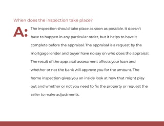 The inspection should take place as soon as possible. It doesn’t
have to happen in any particular order, but it helps to have it
complete before the appraisal. The appraisal is a request by the
mortgage lender and buyer have no say on who does the appraisal.
The result of the appraisal assessment affects your loan and
whether or not the bank will approve you for the amount. The
home inspection gives you an inside look at how that might play
out and whether or not you need to fix the property or request the
seller to make adjustments.
When does the inspection take place?
A:
 