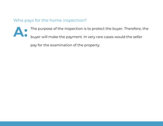 The purpose of the inspection is to protect the buyer. Therefore, the
buyer will make the payment. In very rare cases would the seller
pay for the examination of the property.
Who pays for the home inspection?
A:
 