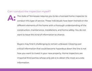 The state of Tennessee requires you to be a licensed home inspector to
conduct this type of service. These individuals have been trained on the
different elements of the home with a thorough understanding of the
construction, maintenance, installations, and home safety. You do not
want to leave this kind of information to chance.
Buyers may find it challenging to remain unbiased. Glossing over
critical information that could become hazardous down the line is not
how you want to invest in your new property. Home inspectors are
impartial third parties whose only job is to obtain the most accurate
information.
Can I conduct the inspection myself?
A:
 