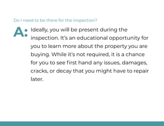 Ideally, you will be present during the
inspection. It’s an educational opportunity for
you to learn more about the property you are
buying. While it’s not required, it is a chance
for you to see first hand any issues, damages,
cracks, or decay that you might have to repair
later.
Do I need to be there for the inspection?
A:
 