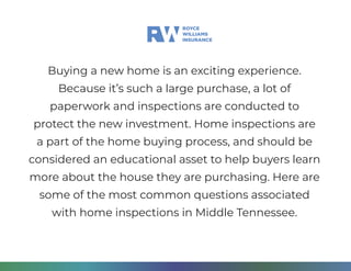 Buying a new home is an exciting experience.
Because it’s such a large purchase, a lot of
paperwork and inspections are conducted to
protect the new investment. Home inspections are
a part of the home buying process, and should be
considered an educational asset to help buyers learn
more about the house they are purchasing. Here are
some of the most common questions associated
with home inspections in Middle Tennessee.
 