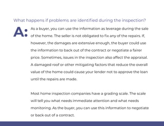 As a buyer, you can use the information as leverage during the sale
of the home. The seller is not obligated to fix any of the repairs. If,
however, the damages are extensive enough, the buyer could use
the information to back out of the contract or negotiate a fairer
price. Sometimes, issues in the inspection also affect the appraisal.
A damaged roof or other mitigating factors that reduce the overall
value of the home could cause your lender not to approve the loan
until the repairs are made.
Most home inspection companies have a grading scale. The scale
will tell you what needs immediate attention and what needs
monitoring. As the buyer, you can use this information to negotiate
or back out of a contract.
What happens if problems are identified during the inspection?
A:
 