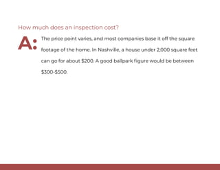 The price point varies, and most companies base it off the square
footage of the home. In Nashville, a house under 2,000 square feet
can go for about $200. A good ballpark figure would be between
$300-$500.
How much does an inspection cost?
A:
 