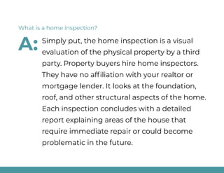 Simply put, the home inspection is a visual
evaluation of the physical property by a third
party. Property buyers hire home inspectors.
They have no affiliation with your realtor or
mortgage lender. It looks at the foundation,
roof, and other structural aspects of the home.
Each inspection concludes with a detailed
report explaining areas of the house that
require immediate repair or could become
problematic in the future.
What is a home inspection?
A:
 