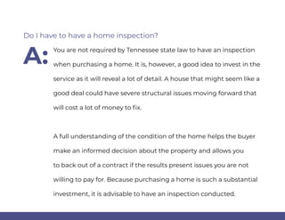 You are not required by Tennessee state law to have an inspection
when purchasing a home. It is, however, a good idea to invest in the
service as it will reveal a lot of detail. A house that might seem like a
good deal could have severe structural issues moving forward that
will cost a lot of money to fix.
A full understanding of the condition of the home helps the buyer
make an informed decision about the property and allows you
to back out of a contract if the results present issues you are not
willing to pay for. Because purchasing a home is such a substantial
investment, it is advisable to have an inspection conducted.
Do I have to have a home inspection?
A:
 