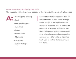 • Heating and cooling
• Roof
• Electrical System
• Windows
• Doors
• Foundation
• Plumbing
• Structure
• Water damage
It should be noted the inspection does not
look for termites or mold. Water damage
will be brought to the buyer’s attention,
but further evaluation of mold needs to be
conducted by a trained professional. Most
likely the inspection will not cover a pool or
other external structures. Each inspection
company has a different list of objectives.
You’ll want to confirm the list before you
hire them.
What does the inspector look for?
The inspector will look at many aspects of the home but here are a few key areas:
A:
 