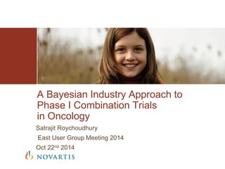 Satrajit Roychoudhury
East User Group Meeting 2014
Oct 22nd 2014
A Bayesian Industry Approach to
Phase I Combination Trials
in Oncology
 