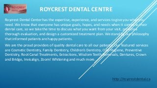 ROYCREST DENTAL CENTRE 
Roycrest Dental Center has the expertise, experience, and services to give you what you 
need. We know that everyone has unique goals, hopes, and needs when it comes to their 
dental care, so we take the time to discuss what you want from your visit, provide a 
thorough evaluation, and design a customized treatment plan. We stand by our philosophy 
that informed patients are happy patients. 
We are the proud providers of quality dental care to all our patients. Our featured services 
are Cosmetic Dentistry, Family Dentistry, Children’s Dentistry, Oral Hygiene, Preventive 
Dentistry, Root Canal Treatments, Extractions, Wisdom Teeth Removals, Dentures, Crown 
and Bridge, Invisalign, Zoom! Whitening and much more. 
http://roycrestdental.ca 
 