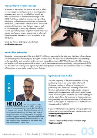 sales@roydtoolgroup.com | T: 01245 216540 | F: 01245 358114 | www.roydtoolgroup.com 03
			We are very pleased to be
welcoming Ben Hawkins to the team in April. Coming on
board as our Industrial Design Engineer, Ben will be taking
a lead role in our Research & Development team. Ben has
an exceptional understanding and ability within product
design, specification and sourcing and will be bringing a
lot of our design and prototyping in-house to speed up and
increase the number of market leading innovations we are
able to produce. Look out for more on Ben and the many
new innovations that’s coming soon!
HELLO!
R&D
The new ROYD website redesign
As experts in the construction market, we want to reflect
our knowledge and professionalism in order to position
ourselves as an authority in the field. As a result, we
felt it was important to make essential changes to the
ROYD Tool Group website to ensure we are providing
the most up to date content to our current and potential
distributors. Our brand new website includes a renewed
product, distributor and meet the team page, as well
as a careers page to attract top talent and provide a
smooth application process for potential candidates. Our
website also features a news page to help us effectively
communicate the latest ROYD Tool Group news to our
distributors.
Check out the new and improved website at:
roydtoolgroup.com
Head Office Relocation
Due to the continuous growth of the team, ROYD Tool Group are excited to be relocating their head office to better
suit the development of the company during the next few years. The search for an alternative office has been high
on the agenda for quite some time and we are very pleased to announce ROYD Tool Group will will be moving to
our new head office once we are able to return to work. With three new members already joining the team in 2020,
our relocation will certainly have a great impact on the expansion of the team. We will communicate our new head
office address as soon as the move has been finalised.
Optimaxx Social Media
Since the beginning of the year we’ve been working
particularly hard on our social media efforts with
Optimaxx, running an ‘influencer’ campaign in
partnership with ‘Tradectory’, a leading online trade
directory. With dozens of top trades people using and
reviewing Optimaxx extreme performance wood screws
online and sharing their feedback, we couldn’t be happier
with the results. Since the beginning of the campaign our
Instagram page has almost quadrupled in following, and
thanks to the support of Tradectory we’ve had total video
views exceeding 360,000.
If you would like to discuss stocking a range of Optimaxx
extreme performance wood screws, please contact us at
sales@roydtoolgroup.com
01245 216540.
Also don’t forget to check out our Instagram page
@optimaxxUK
 