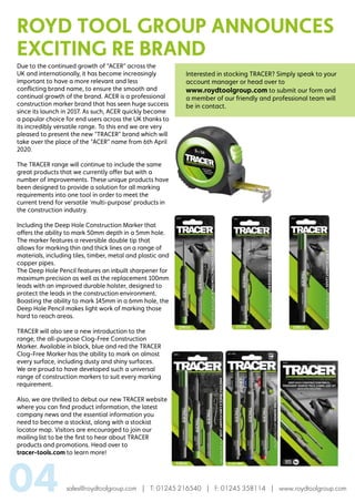 sales@roydtoolgroup.com | T: 01245 216540 | F: 01245 358114 | www.roydtoolgroup.com04
Due to the continued growth of “ACER” across the
UK and internationally, it has become increasingly
important to have a more relevant and less
conflicting brand name, to ensure the smooth and
continual growth of the brand. ACER is a professional
construction marker brand that has seen huge success
since its launch in 2017. As such, ACER quickly became
a popular choice for end users across the UK thanks to
its incredibly versatile range. To this end we are very
pleased to present the new “TRACER” brand which will
take over the place of the “ACER” name from 6th April
2020.
The TRACER range will continue to include the same
great products that we currently offer but with a
number of improvements. These unique products have
been designed to provide a solution for all marking
requirements into one tool in order to meet the
current trend for versatile ‘multi-purpose’ products in
the construction industry.
Including the Deep Hole Construction Marker that
offers the ability to mark 50mm depth in a 5mm hole.
The marker features a reversible double tip that
allows for marking thin and thick lines on a range of
materials, including tiles, timber, metal and plastic and
copper pipes.
The Deep Hole Pencil features an inbuilt sharpener for
maximum precision as well as the replacement 100mm
leads with an improved durable holster, designed to
protect the leads in the construction environment.
Boasting the ability to mark 145mm in a 6mm hole, the
Deep Hole Pencil makes light work of marking those
hard to reach areas.
TRACER will also see a new introduction to the
range, the all-purpose Clog-Free Construction
Marker. Available in black, blue and red the TRACER
Clog-Free Marker has the ability to mark on almost
every surface, including dusty and shiny surfaces.
We are proud to have developed such a universal
range of construction markers to suit every marking
requirement.
Also, we are thrilled to debut our new TRACER website
where you can find product information, the latest
company news and the essential information you
need to become a stockist, along with a stockist
locator map. Visitors are encouraged to join our
mailing list to be the first to hear about TRACER
products and promotions. Head over to
tracer-tools.com to learn more!
Interested in stocking TRACER? Simply speak to your
account manager or head over to
www.roydtoolgroup.com to submit our form and
a member of our friendly and professional team will
be in contact.
ROYD TOOL GROUP ANNOUNCES
EXCITING RE BRAND
 