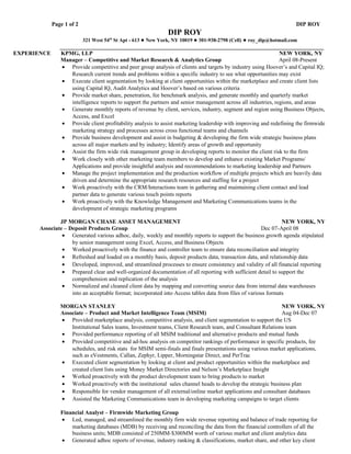 Page 1 of 2                                                                                             DIP ROY
                                                               DIP ROY
                           321 West 54th St Apt - 613 ● New York, NY 10019 ● 301-938-2798 (Cell) ● roy_dip@hotmail.com
                ____________________________________________________________________________________________
EXPERIENCE      KPMG, LLP                                                                                       NEW YORK, NY
                Manager – Competitive and Market Research & Analytics Group                                     April 08-Present
                 • Provide competitive and peer group analysis of clients and targets by industry using Hoover’s and Capital IQ;
                    Research current trends and problems within a specific industry to see what opportunities may exist
                 • Execute client segmentation by looking at client opportunities within the marketplace and create client lists
                    using Capital IQ, Audit Analytics and Hoover’s based on various criteria
                 • Provide market share, penetration, fee benchmark analysis, and generate monthly and quarterly market
                    intelligence reports to support the partners and senior management across all industries, regions, and areas
                 • Generate monthly reports of revenue by client, services, industry, segment and region using Business Objects,
                    Access, and Excel
                 • Provide client profitability analysis to assist marketing leadership with improving and redefining the firmwide
                    marketing strategy and processes across cross functional teams and channels
                 • Provide business development and assist in budgeting & developing the firm wide strategic business plans
                    across all major markets and by industry; Identify areas of growth and opportunity
                 • Assist the firm wide risk management group in developing reports to monitor the client risk to the firm
                 • Work closely with other marketing team members to develop and enhance existing Market Programs/
                    Applications and provide insightful analysis and recommendations to marketing leadership and Partners
                 • Manage the project implementation and the production workflow of multiple projects which are heavily data
                    driven and determine the appropriate research resources and staffing for a project
                 • Work proactively with the CRM/Interactions team in gathering and maintaining client contact and lead
                    partner data to generate various touch points reports
                 • Work proactively with the Knowledge Management and Marketing Communications teams in the
                    development of strategic marketing programs

               JP MORGAN CHASE ASSET MANAGEMENT                                                                 NEW YORK, NY
       Associate – Deposit Products Group                                                               Dec 07-April 08
                • Generated various adhoc, daily, weekly and monthly reports to support the business growth agenda stipulated
                    by senior management using Excel, Access, and Business Objects
                • Worked proactively with the finance and controller team to ensure data reconciliation and integrity
                • Refreshed and loaded on a monthly basis, deposit products data, transaction data, and relationship data
                • Developed, improved, and streamlined processes to ensure consistency and validity of all financial reporting
                • Prepared clear and well-organized documentation of all reporting with sufficient detail to support the
                    comprehension and replication of the analysis
                • Normalized and cleaned client data by mapping and converting source data from internal data warehouses
                    into an acceptable format; incorporated into Access tables data from files of various formats

                MORGAN STANLEY                                                                                NEW YORK, NY
                Associate – Product and Market Intelligence Team (MSIM)                                       Aug 04-Dec 07
                • Provided marketplace analysis, competitive analysis, and client segmentation to support the US
                    Institutional Sales teams, Investment teams, Client Research team, and Consultant Relations team
                • Provided performance reporting of all MSIM traditional and alternative products and mutual funds
                • Provided competitive and ad-hoc analysis on competitor rankings of performance in specific products, fee
                    schedules, and risk stats for MSIM semi-finals and finals presentations using various market applications,
                    such as eVestments, Callan, Zephyr, Lipper, Morningstar Direct, and PerTrac
                • Executed client segmentation by looking at client and product opportunities within the marketplace and
                    created client lists using Money Market Directories and Nelson’s Marketplace Insight
                • Worked proactively with the product development team to bring products to market
                • Worked proactively with the institutional sales channel heads to develop the strategic business plan
                • Responsible for vendor management of all external/online market applications and consultant databases
                • Assisted the Marketing Communications team in developing marketing campaigns to target clients

                Financial Analyst – Firmwide Marketing Group
                • Led, managed, and streamlined the monthly firm wide revenue reporting and balance of trade reporting for
                    marketing databases (MDB) by receiving and reconciling the data from the financial controllers of all the
                    business units; MDB consisted of 250MM-$300MM worth of various market and client analytics data
                • Generated adhoc reports of revenue, industry ranking & classifications, market share, and other key client
 