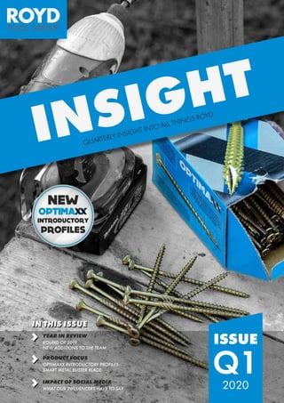 ISSUE
Q12020
INSIGHT
QUARTERLY INSIGHT INTO ALL THINGS ROYD
IN THIS ISSUE
YEAR IN REVIEW
ROUND OF 2019
NEW ADDITIONS TO THE TEAM
IMPACT OF SOCIAL MEDIA
WHAT OUR INFLUENCERS HAVE TO SAY
PRODUCT FOCUS
OPTIMAXX INTRODUCTORY PROFILES
SMART METAL BUSTER BLADE
 