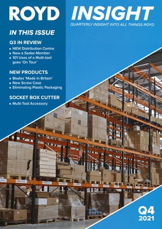 IN THIS ISSUE
INSIGHT
QUARTERLY INSIGHT INTO ALL THINGS ROYD
ISSUE 2
2021
Q4
2021
Q3 IN REVIEW
	
NEW Distribution Centre
	
Now a Sedex Member
	101 Uses of a Multi-tool 			
	 goes ‘On Tour’
NEW PRODUCTS
	
Blades ‘Made in Britain’
	
New Screw Case
	 Eliminating Plastic Packaging
SOCKET BOX CUTTER
	 Multi-Tool Accessory
 