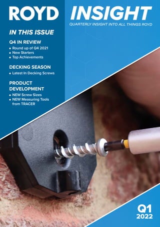 IN THIS ISSUE
INSIGHT
QUARTERLY INSIGHT INTO ALL THINGS ROYD
ISSUE 2
2021
Q1
2022
Q4 IN REVIEW
	
Round up of Q4 2021
	 New Starters
	Top Achievements
DECKING SEASON
	 Latest In Decking Screws
PRODUCT
DEVELOPMENT
	
NEW Screw Sizes
	
NEW Measuring Tools
from TRACER
 