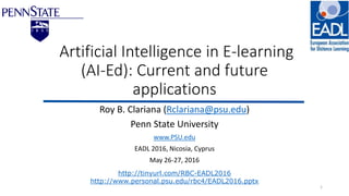 Artificial Intelligence in E-learning
(AI-Ed): Current and future
applications
Roy B. Clariana (Rclariana@psu.edu)
Penn State University
www.PSU.edu
EADL 2016, Nicosia, Cyprus
May 26-27, 2016
1
http://tinyurl.com/RBC-EADL2016
http://www.personal.psu.edu/rbc4/EADL2016.pptx
 