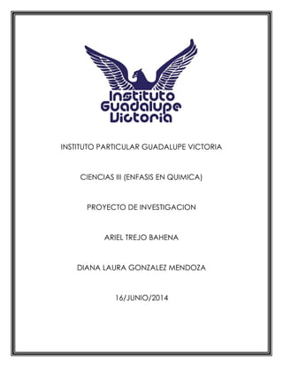 INSTITUTO PARTICULAR GUADALUPE VICTORIA
CIENCIAS III (ENFASIS EN QUIMICA)
PROYECTO DE INVESTIGACION
ARIEL TREJO BAHENA
DIANA LAURA GONZALEZ MENDOZA
16/JUNIO/2014
 