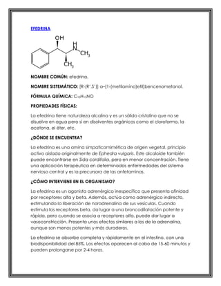EFEDRINA
NOMBRE COMÚN: efedrina.
NOMBRE SISTEMÁTICO: [R-(R’,S’)] α–[1-(metilamino)etil]bencenometanol.
FÓRMULA QUÍMICA: C10H15NO
PROPIEDADES FÍSICAS:
La efedrina tiene naturaleza alcalina y es un sólido cristalino que no se
disuelve en agua pero sí en disolventes orgánicos como el cloroformo, la
acetona, el éter, etc.
¿DÓNDE SE ENCUENTRA?
La efedrina es una amina simpaticomimética de origen vegetal, principio
activo aislado originalmente de Ephedra vulgaris. Este alcaloide también
puede encontrarse en Sida cordifolia, pero en menor concentración. Tiene
una aplicación terapéutica en determinadas enfermedades del sistema
nervioso central y es la precursora de las anfetaminas.
¿CÓMO INTERVIENE EN EL ORGANISMO?
La efedrina es un agonista adrenérgico inespecífico que presenta afinidad
por receptores alfa y beta. Además, actúa como adrenérgico indirecto,
estimulando la liberación de noradrenalina de sus vesículas. Cuando
estimula los receptores beta, da lugar a una broncodilatación potente y
rápida, pero cuando se asocia a receptores alfa, puede dar lugar a
vasoconstricción. Presenta unos efectos similares a los de la adrenalina,
aunque son menos potentes y más duraderos.
La efedrina se absorbe completa y rápidamente en el intestino, con una
biodisponibilidad del 85%. Los efectos aparecen al cabo de 15-60 minutos y
pueden prolongarse por 2-4 horas.
 