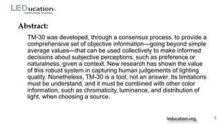 TM-30 was developed, through a consensus process, to provide a
comprehensive set of objective information—going beyond simple
average values—that can be used collectively to make informed
decisions about subjective perceptions, such as preference or
naturalness, given a context. New research has shown the value
of this robust system in capturing human judgements of lighting
quality. Nonetheless, TM-30 is a tool, not an answer. Its limitations
must be understand, and it must be combined with other color
information, such as chromaticity, luminance, and distribution of
light, when choosing a source.
Abstract:
3
 