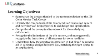  Summarize the process that led to the recommendation by the IES
Color Metrics Task Group
 Describe the components of the color rendition evaluation system
and how they can be interpreted to aid design and specification
 Comprehend the conceptual framework for the underlying
calculations
 Recognize the limitations of the this system, and more generally
recognize the limitations of all measures for color rendition
 Understand how the objective information in TM-30 can be used to
aid in subjective design decisions (i.e., matching the right source to
an application).
Learning Objectives:
4
 