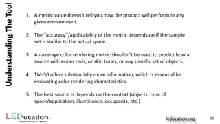 UnderstandingTheTool
1. A metric value doesn’t tell you how the product will perform in any
given environment.
2. The “accuracy”/applicability of the metric depends on if the sample
set is similar to the actual space.
3. An average color rendering metric shouldn’t be used to predict how a
source will render reds, or skin tones, or any specific set of objects.
4. TM-30 offers substantially more information, which is essential for
evaluating color rendering characteristics.
5. The best source is depends on the context (objects, type of
space/application, illuminance, occupants, etc.)
59
 