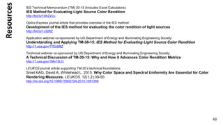 Resources
60
IES Technical Memorandum (TM) 30-15 (Includes Excel Calculators):
IES Method for Evaluating Light Source Color Rendition
http://bit.ly/1IWZxVu
Optics Express journal article that provides overview of the IES method:
Development of the IES method for evaluating the color rendition of light sources
http://bit.ly/1J32ftZ
Application webinar co-sponsored by US Department of Energy and Illuminating Engineering Society:
Understanding and Applying TM-30-15: IES Method for Evaluating Light Source Color Rendition
http://1.usa.gov/1YEkbBZ
Technical webinar co-sponsored by US Department of Energy and Illuminating Engineering Society:
A Technical Discussion of TM-30-15: Why and How it Advances Color Rendition Metrics
http://1.usa.gov/1Mn15LG
LEUKOS journal article supporting TM-30’s technical foundations:
Smet KAG, David A, Whitehead L. 2015. Why Color Space and Spectral Uniformity Are Essential for Color
Rendering Measures. LEUKOS. 12(1,2):39-50.
http://dx.doi.org/10.1080/15502724.2015.1091356
 