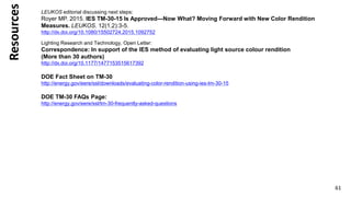Resources
61
LEUKOS editorial discussing next steps:
Royer MP. 2015. IES TM-30-15 Is Approved—Now What? Moving Forward with New Color Rendition
Measures. LEUKOS. 12(1,2):3-5.
http://dx.doi.org/10.1080/15502724.2015.1092752
Lighting Research and Technology, Open Letter:
Correspondence: In support of the IES method of evaluating light source colour rendition
(More than 30 authors)
http://dx.doi.org/10.1177/1477153515617392
DOE Fact Sheet on TM-30
http://energy.gov/eere/ssl/downloads/evaluating-color-rendition-using-ies-tm-30-15
DOE TM-30 FAQs Page:
http://energy.gov/eere/ssl/tm-30-frequently-asked-questions
 