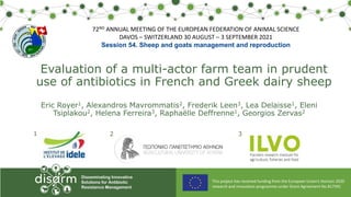 This project has received funding from the European Union’s Horizon 2020
research and innovation programme under Grant Agreement No 817591
Disseminating Innovative
Solutions for Antibiotic
Resistance Management
Evaluation of a multi-actor farm team in prudent
use of antibiotics in French and Greek dairy sheep
Eric Royer1, Alexandros Mavrommatis2, Frederik Leen3, Lea Delaisse1, Eleni
Tsiplakou2, Helena Ferreira3, Raphaëlle Deffrenne1, Georgios Zervas2
1 2 3
72ND ANNUAL MEETING OF THE EUROPEAN FEDERATION OF ANIMAL SCIENCE
DAVOS – SWITZERLAND 30 AUGUST – 3 SEPTEMBER 2021
Session 54. Sheep and goats management and reproduction
 