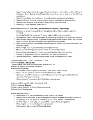  Reportthe overall production(hourly produced quantities in each machines and its defects) to
Production Dept., Quality Control Dept., Warehouse Dept., and as well as to the CEO thru
outlook mail
 Makes/In-put of data Non-Conformity Report/Production daily thru Oracle System
 Makes and file the Incoming Inspection Report of the import GRN for audit purposes
 Recording and reporting of cycle time of item produce in each machine
 Recording / Filling of reports for future use
Roles and Responsibilities (Data Entry Operator/ Invoicer Aswan Int’l Engineering)
 Collectionof correctPurchase Orders,PackingSlipandOrderAcknowledgementpriorto
invoicing
 Invoicing of all Jobs for Aswan and T3 Energy (approx 300 invoices per month).
 Preparationof invoicesandsupportingdocumentstobe sent to Clients for processing payment
 Maintainingof invoiceregisters.Includingscanningof all Invoices,Delivery Orders and Purchase
Orders for future reference/record for reports and for audit purposes.
 Regularreconciliation of Invoice Registers and Projection Reports ensuring that all details and
prices are correct.
 Maintaining & filing of job cards and supporting documents.
 Making andmaintainingdailyinventoryentriesandgeneratinginvoices.
 Checkingforanydiscrepancyinrecordsandreportingtothe supervisingauthority.
 Filling in of New Customer Forms, Credit Notes and Credit Limit Increase.
 Sending of Customer’s Statement of Account & follow -up payment from client.
Employment Date: May 25, 2012 – December 15, 2012
Position: Customer Care Specialist
Company Name: IBMDaksh Business Process Services Phils. Inc.
Address:Technohub,QuezonCity,Philippines
RolesandResponsibilities:
 Calculate PPIRedressPayment of customer’sclaimformis-soldinsurance
 Check, editandupdate of customer’sinformationaccountinPPI
 Uploadand attach files(lettersandcalculatedamountof re-claimpayment) of customer’s
account inPPI / CustomerService
 Closingcustomer’scomplaintsafter PPIRedresspaymentmade
Employment Date: April 4, 2008 – December 5, 2011
Position: Computer Operator
Company Name: Abdullah Al-Othaim Markets Company
Address: Riyadh, Saudi Arabia
Roles and Responsibilities:
 Makes invoices for the received and returned items in JDA systems.
 Makes transfers and orders as requested by the managers, storekeepers and merchandisers.
 Daily change price and update of Back Office, (SMS) Scales, Point of Sale and Servers.
 Print/distribute of Shelf Label and Special Offers papers during change price.
 Makes regular and financial adjustment as necessary.
 Makes system log report using Microsoft Outlook.
 