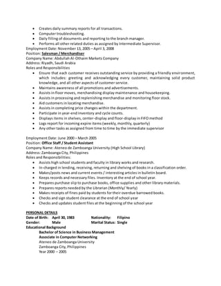  Creates daily summary reports for all transactions.
 Computer troubleshooting.
 Daily filling of documents and reporting to the branch manager.
 Performs all other related duties as assigned by Intermediate Supervisor.
Employment Date: November 13, 2005 – April 3, 2008
Position: Salesman / Merchandiser
Company Name: Abdullah Al-Othaim Markets Company
Address: Riyadh, Saudi Arabia
Roles and Responsibilities
 Ensure that each customer receives outstanding service by providing a friendly environment,
which includes: greeting and acknowledging every customer, maintaining solid product
knowledge, and all other aspects of customer service.
 Maintains awareness of all promotions and advertisements.
 Assists in floor moves, merchandising display maintenance and housekeeping.
 Assists in processing and replenishing merchandise and monitoring floor stock.
 Aid customers in locating merchandise.
 Assists in completing price changes within the department.
 Participate in year-end inventory and cycle counts.
 Displays items in shelves, center-display and floor-display in FIFO method
 Logs report for incoming expire items (weekly, monthly, quarterly)
 Any other tasks as assigned from time to time by the immediate supervisor
Employment Date: June 2000 – March 2005
Position: Office Staff / Student Assistant
Company Name: Ateneo de Zamboanga University (High School Library)
Address: Zamboanga City, Philippines
Roles and Responsibilities:
 Assists high school students and faculty in library works and research.
 In-charged in lending, receiving, returning and shelving of books in a classification order.
 Makes/posts news and current events / interesting articles in bulletin board.
 Keeps records and necessary files. Inventory at the end of school year.
 Prepares purchase slip to purchase books, office supplies and other library materials.
 Prepares reports needed by the Librarian (Monthly/ Yearly)
 Makes receipts of fines paid by students for their overdue barrowed books.
 Checks and sign student clearance at the end of school year
 Checks and updates student files at the beginning of the school year
PERSONAL DETAILS
Date of Birth: April 30, 1983 Nationality: Filipino
Gender: Male Marital Status: Single
Educational Background
Bachelor of Science in Business Management
Associate in Computer Networking
Ateneo de Zamboanga University
Zamboanga City, Philippines
Year 2000 – 2005
 