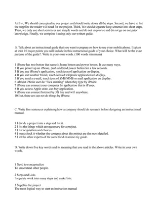 At frist, We should conceptualize our project and should write down all the steps. Second, we have to list
the supplies the reader will need for the project. Third, We should separate long sentence into short steps.
Then, we only use short sentences and simple words and do not improvise and do not go on our prior
knowledge. Finally, we complete it using only our written guide.



B. Talk about an instructional guide that you want to prepare on how to use your mobile phone. Explain
at least 10 major points you will include in this instructional guide of your choice. What will be the exact
purpose of the guide?. Write in your own words. (100 words minimum)


1 iPhone has two botton that name is home botton and power botton. It use many ways.
2 If you power up an iPhone, push and hold power button for a few seconds.
3 If you use iPhone's application, touch icon of application on display.
4 If you call another friend, touch icon of telephone application on display.
5 If you send a e-mail, touch icon of SMS/MMS or mail application on display.
6 Almost iPhone user do "flick entering" when they type by iPhone.
7 iPhone can connect your computer by application that is iTunes.
8 If you access Apple store, can buy application.
9 iPhone can connect Internet by 3G line and wifi anywhere.
10 But, there are can not do things by iPhone.



C. Write five sentences explaining how a company should do research before designing an instructional
manual.


1 I divide a project into a step and list it.
2 I list the things which are necessary for a project.
3 I list acquisition and choices.
4 I must check it whether the contents about the project are the most detailed.
5 I let the other experts of the same field examine my guide.


D. Write down five key words and its meaning that you read in the above articles. Write in your own
words.



1 Need to conceptualize
To understand other people.

2 Steps and Lists
I separate work into many steps and make lists.

3 Supplies for project
The most logical way to start an instruction manual
 