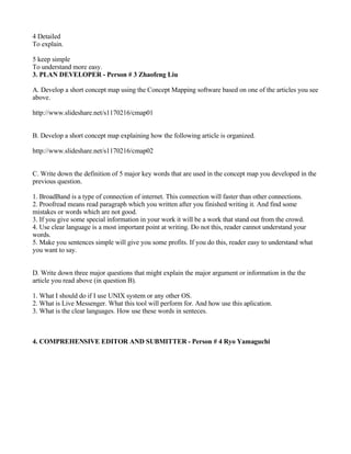 4 Detailed
To explain.

5 keep simple
To understand more easy.
3. PLAN DEVELOPER - Person # 3 Zhaofeng Liu

A. Develop a short concept map using the Concept Mapping software based on one of the articles you see
above.

http://www.slideshare.net/s1170216/cmap01


B. Develop a short concept map explaining how the following article is organized.

http://www.slideshare.net/s1170216/cmap02


C. Write down the definition of 5 major key words that are used in the concept map you developed in the
previous question.

1. BroadBand is a type of connection of internet. This connection will faster than other connections.
2. Proofread means read paragraph which you written after you finished writing it. And find some
mistakes or words which are not good.
3. If you give some special information in your work it will be a work that stand out from the crowd.
4. Use clear language is a most important point at writing. Do not this, reader cannot understand your
words.
5. Make you sentences simple will give you some profits. If you do this, reader easy to understand what
you want to say.


D. Write down three major questions that might explain the major argument or information in the the
article you read above (in question B).

1. What I should do if I use UNIX system or any other OS.
2. What is Live Messenger. What this tool will perform for. And how use this aplication.
3. What is the clear languages. How use these words in senteces.



4. COMPREHENSIVE EDITOR AND SUBMITTER - Person # 4 Ryo Yamaguchi
 