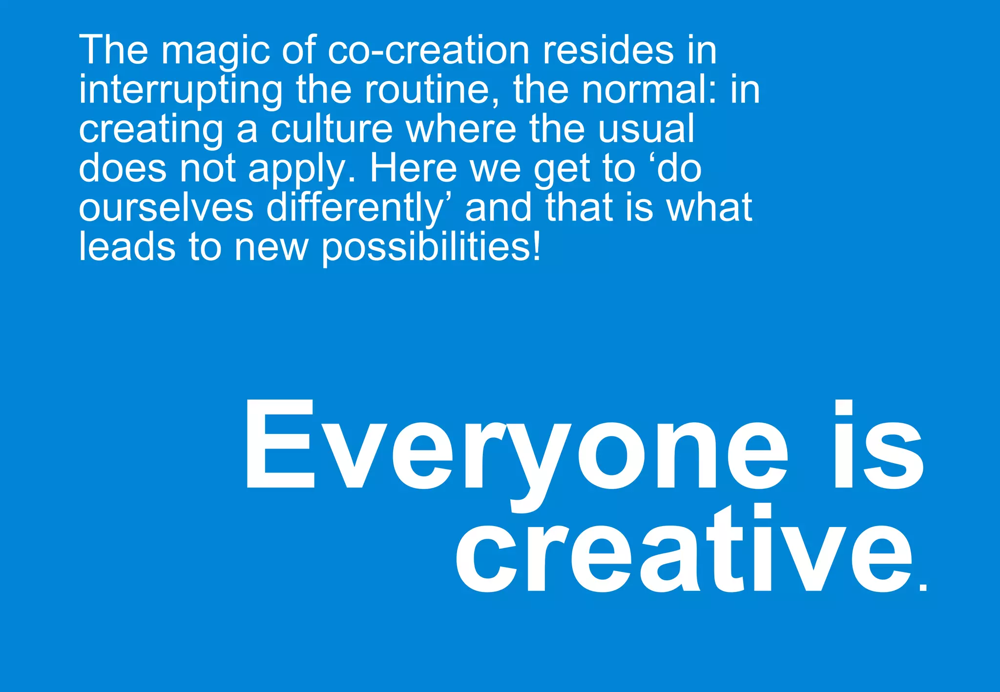 Everyone is creative . The magic of co-creation resides in interrupting the routine, the normal: in creating a culture where the usual does not apply. Here we get to ‘do ourselves differently’ and that is what leads to new possibilities! 